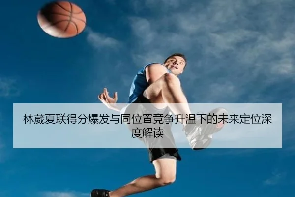 林葳夏联得分爆发与同位置竞争升温下的未来定位深度解读