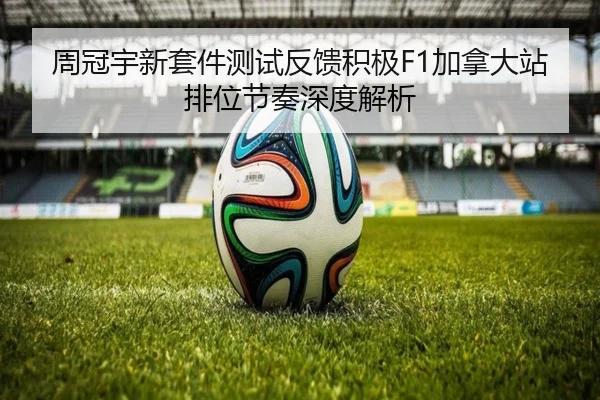 周冠宇新套件测试反馈积极F1加拿大站排位节奏深度解析